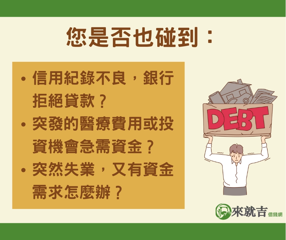 您是否也曾遇到這樣的情況：因信用記錄不良被銀行拒絕貸款，或是面臨突發的醫療費用和投資機會急需資金，甚至因突然失業而陷入資金困境，卻不知道該如何解決？